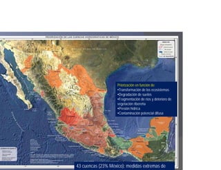 Priorización en función de:
                    •Transformación de los ecosistemas
                    •Degradación de suelos
                    •Fragmentación de ríos y deterioro de
                    vegetación ribereña
                    •Presión hídrica
                    •Contaminación potencial difusa




43 cuencas (23% México): medidas extremas de
 