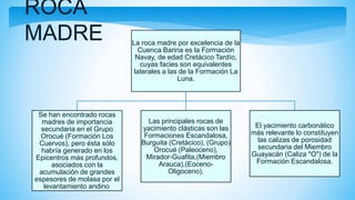 ROCA
MADRE La roca madre por excelencia de la
Cuenca Barina es la Formación
Navay, de edad Cretácico Tardío,
cuyas facies son equivalentes
laterales a las de la Formación La
Luna.
Se han encontrado rocas
madres de importancia
secundaria en el Grupo
Orocué (Formación Los
Cuervos), pero ésta sólo
habría generado en los
Epicentros más profundos,
asociados con la
acumulación de grandes
espesores de molasa por el
levantamiento andino.
Las principales rocas de
yacimiento clásticas son las
Formaciones Escandalosa,
Burguita (Cretácico), (Grupo)
Orocué (Paleoceno),
Mirador-Guafita,(Miembro
Arauca),(Eoceno-
Oligoceno).
El yacimiento carbonático
más relevante lo constituyen
las calizas de porosidad
secundaria del Miembro
Guayacán (Caliza "O") de la
Formación Escandalosa.
 