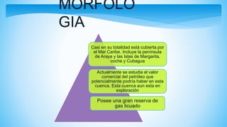 MORFOLO
GIA
Casi en su totalidad está cubierta por
el Mar Caribe. Incluye la península
de Araya y las Islas de Margarita,
coche y Cubagua
Actualmente se estudia el valor
comercial del petróleo que
potencialmente podría haber en esta
cuenca. Esta cuenca aun esta en
exploración
Posee una gran reserva de
gas licuado
 