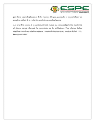 para llevar a cabo la planeación de los recursos del agua, y para ello es necesaria hacer un
completo análisis de la evolución económica y social de la zona.
A lo largo de la historia de su asentamiento en la cuenca una comunidad particular transforma
el sistema natural alterando la composición de las poblaciones. Para efectuar dichas
modificaciones la sociedad se organiza y desarrolla instrumentos y técnicas (Bifani 1999;
Dourojeanni 1993).
 