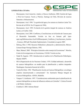 LITERATURA CITADA:
- Dourojeanni, Axel; Jouravlev, Andrei; y Chavez, Guillermo. 2002. Gestión del Agua
a Nivel de Cuencas: Teoría y Práctica. Santiago de Chile, División de recursos
Naturales e Infraestructura.
- Dourojeanni, Axel. 1994. “La gestión del agua y las cuencas en América Latina”.En:
Revista de la CEPAL No.53 (agosto de 1994).
- Dourojeanni, Axel. 1993. Evolución de la gestión integral de cuencas en América
Latina y el Caribe. Chile
- Dourojeanni, Axel. 2003. Conflictos y Conciliaciones en la Gestión de Cuencas para
el Desarrollo Sustentable. Versión on line en formato pdf: iipm-
mpri.org/biblioteca/docs/Axel%20Dourojeanni_Conflictos_Conciliaciones_Gestión
_Cuencas_2003.pdf. Resultado Suplementario. Consultado en agosto 2005.
- Helweg, Otto J. 1992. Recursos Hidraulicos: planeación y administración, México:
Limusa-Grupo Noriega Editores, 1992.
- Maas, Manuel. 2005. “Principios Generales sobre manejo de Ecosistemas”. Morelia,
Centro de Investigaciones en Ecosistemas, UNAM. Versión on-line.
- Nadal R, Eugenio. 1993. Introduccioón al análisis de la Planificación Hidrológica.
Madrid: MOPT.
- OEA (Organización de las Naciones Unidas). 1978. Calidad ambiental y desarrollo
de cuencas hidrográficas: un modelo para la planificación y análisis integrados.
Washington: Secretaría General de la OEA.
- Varela M, Efrén. 1992. “Planificación-Acción en Cuencas Hidrográficas: un enfoque
empírico desestructurado o estructurante”. En: Seminario Manejo Integral de
Cuencas Hidrográficas. AINSA, Medellín.
- Vásquez V, Guillermo. 1997. “Consideraciones ambientales para la planificación de
cuencas hidrográficas en áreas de influencia cafetera en Colombia”. Crónica Forestal
y del Medio Ambiente.
- Córdoba G. 2002. Informe Bienal
 