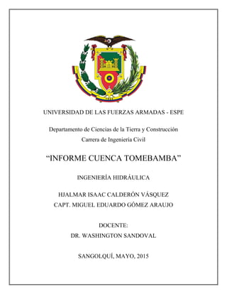 UNIVERSIDAD DE LAS FUERZAS ARMADAS - ESPE
Departamento de Ciencias de la Tierra y Construcción
Carrera de Ingeniería Civil
“INFORME CUENCA TOMEBAMBA”
INGENIERÍA HIDRÁULICA
HJALMAR ISAAC CALDERÓN VÁSQUEZ
CAPT. MIGUEL EDUARDO GÓMEZ ARAUJO
DOCENTE:
DR. WASHINGTON SANDOVAL
SANGOLQUÍ, MAYO, 2015
 