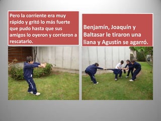 Pero la corriente era muy
rápido y gritó lo más fuerte
que pudo hasta que sus
amigos lo oyeron y corrieron a
rescatarlo.
Benjamín, Joaquín y
Baltasar le tiraron una
liana y Agustín se agarró.
 