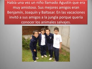 Había una vez un niño llamado Agustín que era
muy amistoso. Sus mejores amigos eran
Benjamín, Joaquín y Baltasar. En las vacaciones
invitó a sus amigos a la jungla porque quería
conocer los animales salvajes.
 
