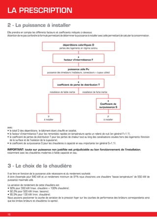 LA PRESCRIPTION
2 - La puissance à installer
Elle prendra en compte les différents facteurs et coefficients indiqués ci-dessous.
Attention de ne pas confondre la formule permettant de déterminer la puissance à installer avec celle permettant de calculer la consommation.
déperditions calorifiques D
pertes des logements en régime continu

x
facteur d’intermittence F

puissance utile Pu
puissance des émetteurs (radiateurs, convecteurs + tuyaux utiles)

x
coefficient de perte de distribution T
installation de faible inertie

installation de forte inertie
x
Coefficient de
surpuissance S

P
à installer

P
à installer

avec:
•	le total D des déperditions, le bâtiment étant chauffé en totalité,
•	le facteur d’intermittence F pour les remontées rapides en température après un ralenti de nuit (en général F=1,1),
•	le coefficient de pertes de distribution T pour les pertes de chaleur tout au long des canalisations situées hors des logements (fonction
de la surface et de l’isolation de la tuyauterie),
•	le coefficient de surpuissance S pour les chaudières à capacité en eau importante (en général S=1,1).
IMPORTANT: toute sur puissance non justifiée est préjudiciable au bon fonctionnement de l’installation,
notamment avec les chaudières modernes à faible capacité en eau.

3 - Le choix de la chaudière
Il se fera en fonction de la puissance utile nécessaire et du rendement souhaité.
A titre d’exemple pour 640 kW et un rendement minimum de 91% nous choisirons une chaudière “basse température” de 550 kW de
puissance maximale utile.
La variation de rendement de cette chaudière est:
•	92% pour 550 kW (maxi. chaudière = 100% chaudière);
•	92,2% pour 520 kW (maxi. besoins);
•	95,5% pour 130 kW (mini. chaudière).
Nous pouvons positionner la courbe de variation de la pression foyer sur les courbes de performance des brûleurs correspondants ainsi
que les limites brûleurs et chaudières (ci-après).

16

 