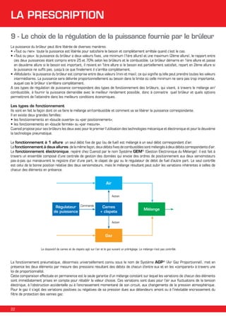 LA PRESCRIPTION
9 - Le choix de la régulation de la puissance fournie par le brûleur
La puissance du brûleur peut être libérée de diverses manières:
•	«Tout ou rien»: toute la puissance est libérée pour satisfaire le besoin et complètement arrêtée quand c’est le cas.
•	«Tout ou peu»: la puissance du brûleur a deux valeurs fixes, une minimum (1ère allure) et une maximum (2ème allure), le rapport entre
ces deux puissances étant compris entre 25 et 70% selon les brûleurs et le combustible. Le brûleur démarre en 1ère allure et passe
en deuxième allure si le besoin est important, il revient en 1ère allure si le besoin est partiellement satisfait, repart en 2ème allure si
la puissance ne suffit pas, jusqu’à ce que finalement il s’arrête complètement.
•	«Modulant»: la puissance du brûleur est comprise entre deux valeurs (mini et maxi), ce qui signifie qu’elle peut prendre toutes les valeurs
intermédiaires. La puissance sera délivrée proportionnellement au besoin dans la limite où celle minimum ne sera pas trop importante,
auquel cas le brûleur s’arrêtera complètement.
A ces types de régulation de puissance correspondent des types de fonctionnement des brûleurs, qui visent, à travers le mélange air/
combustible, à fournir la puissance demandée avec le meilleur rendement possible, donc à connaitre quel brûleur et quels options
permettront de l’atteindre dans les meilleurs conditions économiques.
Les types de fonctionnement
Ils sont en fait la façon dont on va faire le mélange air/combustible et comment va se libérer la puissance correspondante.
Il en existe deux grandes familles:
•		es fonctionnements en «boucle ouverte» ou «par positionnement»;
l
•		es fonctionnements en «boucle fermée» ou «par mesure».
l
Cuenod propose pour ses brûleurs les deux avec pour le premier l’utilisation des technologies mécanique et électronique et pour la deuxième
la technologie pneumatique.
Le fonctionnement à 1 allure: un seul débit fixe de gaz (ou de fuel) est mélangé à un seul débit correspondant d’air.
Le fonctionnement à deux allures: de la même façon, deux débits fixes de combustibles sont mélangés à deux débits correspondants d’air.
Le fonctionnement électronique, repéré chez Cuenod par le nom Système GEM® (Gestion Electronique du Mélange): il est fait à
travers un ensemble composé d’une centrale de gestion des données qui envoie des ordres de positionnement aux deux servomoteurs
pas-à-pas qui manœuvrent le registre d’air d’une part, le clapet de gaz ou le régulateur de débit de fuel d’autre part. Le seul contrôle
est celui de la bonne position relative des deux servomoteurs, mais le mélange résultant peut subir les variations inhérentes à celles de
chacun des éléments en présence.
Air
Action

Règulateur
de puissance

Commande

Cames
+ clapets

Mélange

Action

Gaz
Le dispositif de cames et de clapets agit sur l’air et le gaz suivant un préréglage. Le mélange n’est pas contrôlé.

La fonctionnement pneumatique, désormais universellement connu sous le nom de Système AGP® (Air Gaz Proportionnel), met en
présence les deux éléments par mesure des pressions résultant des débits de chacun d’entre eux et en les «comparant» à travers une
loi de proportionnalité.
Cette comparaison effectuée en permanence est la seule garantie d’un mélange constant sur lequel les variations de chacun des éléments
sont immédiatement prises en compte pour rétablir la valeur choisie. Ces variations sont dues pour l’air aux fluctuations de la tension
électrique, à l’obstruction accidentelle ou à l’encrassement momentané de son circuit, aux changements de la pression atmosphérique.
Pour le gaz il s’agit des variations positives ou négatives de sa pression dues aux détendeurs amont ou à l’inévitable encrassement du
filtre de protection des vannes gaz.

22

 