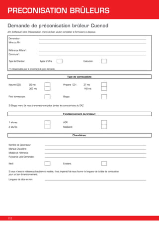 PRECONISATION BRÛLEURS
Demande de préconisation brûleur Cuenod
Afin d’effectuer votre Préconisation, merci de bien vouloir compléter le formulaire ci-dessous
Demandeur:
Mme ou Mr:
Référence Affaire*:
Commune*:
Type de Chantier:

Appel d'offre

Exécution:

(*) indispensable pour le traitement de votre demande

Type de combustible:
Naturel G20:

20 mb

Propane G31:

300 mb
Fioul domestique:

37 mb
148 mb

Biogaz:

Si Biogaz merci de nous transmettre en pièce jointes les caractéristes du GAZ
Fonctionnement du brûleur:
1 allures:

AGP:

2 allures:

Modulant:
Chaudières:

Nombre de Générateur:
Marque Chaudière:
Modèle et référence:
Puissance utile Demandée:
Neuf:

Existant:

Si vous n’avez ni référence chaudière ni modèle, il est impératif de nous fournir la longueur de la tête de combustion
pour un bon dimensionnement:
Longueur de tête en mm:

112

 