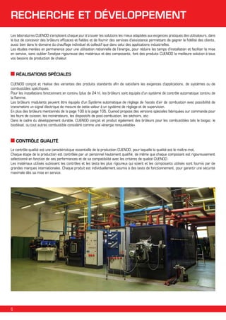 RECHERCHE ET DÉVELOPPEMENT
Les laboratoires CUENOD s'emploient chaque jour à trouver les solutions les mieux adaptées aux exigences pratiques des utilisateurs, dans
le but de concevoir des brûleurs efficaces et fiables et de fournir des services d'assistance permettant de gagner la fidélité des clients,
aussi bien dans le domaine du chauffage individuel et collectif que dans celui des applications industrielles.
Les études menées en permanence pour une utilisation rationnelle de l’énergie, pour réduire les temps d'installation et faciliter la mise
en service, sans oublier l'analyse rigoureuse des matériaux et des composants, font des produits CUENOD la meilleure solution à tous
vos besoins de production de chaleur.

RÉALISATIONS SPÉCIALES
CUENOD conçoit et réalise des variantes des produits standards afin de satisfaire les exigences d'applications, de systèmes ou de
combustibles spécifiques.
Pour les installations fonctionnant en continu (plus de 24 h), les brûleurs sont équipés d'un système de contrôle automatique continu de
la flamme.
Les brûleurs modulants peuvent être équipés d'un Système automatique de réglage de l’excès d’air de combustion avec possibilité de
transmettre un signal électrique de mesure de cette valeur à un système de réglage et de supervision.
En plus des brûleurs mentionnés de la page 100 à la page 105, Cuenod propose des versions spéciales fabriquées sur commande pour
les fours de cuisson, les incinérateurs, les dispositifs de post-combustion, les séchoirs, etc.
Dans le cadre du développement durable, CUENOD conçoit et produit également des brûleurs pour les combustibles tels le biogaz, le
biodiésel, ou tout autres combustible considéré comme une «énergie renouvelable».

CONTRÔLE QUALITÉ
Le contrôle qualité est une caractéristique essentielle de la production CUENOD, pour laquelle la qualité est le maître-mot.
Chaque étape de la production est contrôlée par un personnel hautement qualifié, de même que chaque composant est rigoureusement
sélectionné en fonction de ses performances et de sa compatibilité avec les critères de qualité CUENOD.
Les matériaux utilisés subissent les contrôles et les tests les plus rigoureux qui soient et les composants utilisés sont fournis par de
grandes marques internationales. Chaque produit est individuellement soumis à des tests de fonctionnement, pour garantir une sécurité
maximale dès sa mise en service.

6

 