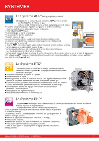 SYSTÈMES
Le Système AGP® (air-gaz proportionnel)
Développé et mis au point par Cuenod, le Système AGP® permet de garantir:
• une stabilité parfaite du mélange air-gaz;
• une teneur en CO2 élevée et constante sur toute la plage de puissance du brûleur;
• le contrôle précis de l'excès d'air, important pour garantir un fonctionnement à haut
	 rendement, surtout dans le cas des générateurs à condensation.
En effet, le Système AGP® mesure:
• la pression du gaz en aval de la rampe gaz;
• la pression de l'air derrière le déflecteur;
• la contre-pression du foyer.
Les éventuelles variations de ces trois pressions sont détectées instantanément et
simultanément par le Système qui procède alors automatiquement au rétablissement
du bon rapport gaz/air comburant.
Le Système AGP® maintient un rapport gaz/air comburant constant, dans les conditions suivantes:
• variations positives ou négatives de la pression du gaz; 
•  ariations du débit d'air dues à la modification de la tension d'alimentation électrique
v
ou à l’éventuel encrassement du circuit de ventilation;
•  ariations de la pression du foyer et du tirage de la cheminée au moment de la mise en route et en cas de variation de la puissance.
v
Enfin, le Système AGP®, s'accorde en toute sécurité avec la variatron de la vitesse du ventilateur, permettant ainsi une application
aisée et performante du Variatron®.

Le Système RTC®
La forme fonctionnelle du carter et la technologie innovante des têtes de
combustion, dotées du Système RTC® (Réglages de Tête Conservés) offrent
de nombreux avantages:
•  ccessibilité totale à tous les organes de l'appareil;
a
• maintenance simple et rapide;
•  émontage complet de la tête de combustion et accès à ses organes internes en une seule
d
opération et sans retirer le brûleur de la chaudière, ni déconnecter la rampe gaz;
•  uverture du circuit du gaz pour la maintenance uniquement en aval des vannes et à l'intérieur
o
du circuit d'air comburant, garantissant une sécurité maximale contre les fuites de gaz;
•  onservation dans le temps des réglages optimaux de la tête de combustion
c
paramétrés à la mise en service;
• nettoyage rapide des organes mécaniques;
•  emps d'intervention réduits avec un minimum d'outils.
t

Le Système RHP®
Le Système RHP® (Recyclage à Haute Performance) est un Système de ventilation à la fois puissant et silencieux,
fondé sur le principe de réinjection de l'air.
Une partie de l'air sous pression est de nouveau aspirée par la
turbine, augmentant la capacité du brûleur à vaincre la contre-pression du générateur
au moment de l’allumage.
Cela permet aux brûleurs Cuenod de s'adapter à n'importe quel type de générateur et
d'offrir les avantages suivants:
• stabilisation rapide de la flamme et de la combustion à l’allumage;

• élimination des vibrations;
•  éduction des émissions polluantes en conformité avec les Normes Européennes;
r
• niveau sonore extrêmement faible (circuit aéraulique isolé).
En outre, le profil spécial du volet d'air permet un réglage optimal du débit d'air aux
faibles puissances.

Catalogue CUENOD 2012/2013 - version 1.1 - 10/07/2012

7

 