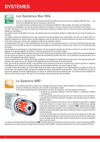 SYSTÈMES
Les Systèmes Bas NOx
NOx est un sigle générique qui identifie l'ensemble des oxydes d'azote ainsi que leurs mélanges (NO, NO2, N2O, …) qui
se forment inévitablement dans la combustion avec de l’air.
Les oxydes d'azote se produisent selon trois mécanismes différents: NOx prompts, thermiques et combustibles.
Les premiers se développent au cours de la phase initiale de la combustion mais leur impact est moins significatif que les autres.
Les NOx “thermiques” se forment en présence de températures élevées et d'oxygène libre et sont les principaux responsables de la
pollution de l'atmosphère.
Les oxydes d'azote “combustibles” sont dues à la présence dans les combustibles liquides ou solides d’azote sous forme de cyanures ou
d'amines.
Les oxydes d'azote sont considérés comme des substances fortement polluantes pour l'atmosphère, tant pour leurs effets nocifs sur
l'appareil respiratoire (on estime d'ailleurs qu'elles aggravent l'état des personnes qui souffrent d'asthme) que parce qu'ils contribuent à
la formation d'ozone (par réaction avec l'oxygène en présence de radiations solaires).
Le dioxyde d'azote NO2 joue un rôle fondamental dans la formation du smog photochimique car il constitue l'intermédiaire de base pour
la production d'un ensemble de polluants secondaires très dangereux tels que l'ozone, l'acide nitrique, l'acide nitreux et différents types
de nitrates.
Les composants qui constituent le smog photochimique sont des substances toxiques pour les êtres humains, les animaux et même les
végétaux et ils peuvent dégrader de nombreux matériaux à cause de leur fort pouvoir oxydant.
On estime que les oxydes d'azote contribuent à hauteur de 30 % à la formation des pluies acides. De plus, les NOx étant émis essentiellement
par des sources se trouvant au niveau du sol et n'étant que partiellement solubles dans l'eau, ils sont facilement transportés dans l'air et
ont de ce fait également des effets à distance.
C'est pourquoi les émissions d'oxydes d'azote des installations de chauffage sont réglementées par des limites qui ne peuvent parfois être
atteintes qu'en ayant recours aux solutions technologiques les plus performantes et les plus avancées.
Ainsi, pour limiter les émissions de NOx, il est essentiel que la combustion ait lieu de la manière la plus uniforme possible, en réduisant
la température de la flamme ou en évitant l’utilisation de combustibles contenant une teneur élevée en azote.
La société Cuenod est présente au rang de leader dans les principaux pays européens où les réglementations en matière de NOx sont
très strictes. Elle a étudié et réalisé une gamme complète de brûleurs de puissances comprises entre 14,5 et 45 000 kW et qui sont en
mesure de respecter toutes les réglementations en vigueur en matière d'émissions d'oxydes d'azote. Les brûleurs Cuenod respectent en
effet les limites de 80 en gaz et 120 mg/m3 en fuel en vigueur dans la plupart des pays européens.

Le Système IME®
Les solutions Bas NOx du passé, avec recyclage externe des fumées, étaient coûteuses, pénalisaient la puissance du
brûleur et rendaient la combustion plus bruyante et compliquée à régler.
La recherche Cuenod s'est donc concentrée sur les têtes de combustion, avec deux objectifs prioritaires:
•	conserver une puissance identique à celle des brûleurs à combustion standard
correspondants;
•	offrir une grande simplicité de construction, de mise en service et de maintenance.
Le résultat est une tête de combustion à «étages», dans laquelle le gaz est injecté à
différents niveaux.
En augmentant la vitesse de l'air à son arrivée, en exploitant le principe du recyclage
interne des fumées et en ayant recours à une distribution différente du mélange
comburant/combustible sur le déflecteur, le Système IME® (Injection Multi-étages)
augmente la vitesse de combustion, rend la température de la flamme plus homogène
et réduit le temps de présence des gaz de combustion dans la zone de la flamme à
haute température.
Lors d'une première phase, la combustion a lieu avec un fort excès d'air et donc avec
une faible densité énergétique. La flamme a alors le temps de refroidir par rayonnement
et par recyclage partiel des fumées, avant la seconde phase au cours de laquelle le
reste du gaz est injecté.
Les têtes de combustion Bas NOx avec Système IME® équipent depuis de nombreuses années les brûleurs à gaz Cuenod jusqu’à 6 MW,
garantissant ainsi des émissions d'oxydes d'azote inférieures à 80 mg/kWh, mesurées conformément à la norme européenne EN 676.

8

 
