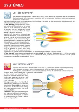 SYSTÈMES
La Tête Diamant®
Avec l'augmentation de la puissance, il devient de plus en plus difficile de limiter les émissions de NOx, car les dimensions
plus importantes de la flamme réduisent la possibilité de la refroidir avec pour résultat une augmentation progressive
des émissions d'oxydes d'azote.
La longue expérience de Cuenod, combinée à une recherche méthodique, a fait évoluer ses têtes de combustion vers une technologie, dont
l'efficacité a aujourd'hui été largement prouvée.
La Tête Diamant®, pour la combustion du gaz à
faible émission de NOx, est basée sur le recyclage
interne es gaz de combustion, ces derniers sont
partiellement aspirés à la base de la flamme
à travers des ouvertures en forme de triangle
réalisées à l'extrémité de l’embout.
La position et la géométrie des injecteurs de gaz,
combinées à celle des ouvertures triangulaires
permet de mélanger à l’air de combustion, le gaz
et une partie des gaz de combustion de façon à
diminuer sensiblement la température de la flamme,
réduisant d’autant la formation d'oxydes d'azote.
L'avantage de cette technique de recyclage interne
réside dans l'adaptation automatique de la quantité
des gaz de combustion remis en circulation: le
volume de la flamme est toujours le plus réduit
possible et l'influence sur la puissance nominale
du générateur est donc très faible, contrairement à ce qui se produit dans les Systèmes à recyclage externe.
La Tête Diamant® est employée en guise d'alternative au Système IME® dans le domaine de puissance de 2 à 6 MW et est installée
de série sur les brûleurs à gaz et les brûleurs mixtes gaz-fuel de 6 à 45 MW, afin de garantir des émissions de NOx inférieures à 80 mg/kWh,
mesurées conformément à la norme européenne EN 676.

La Flamme Libre®
Le principe de la combustion à Flamme Libre du fuel est basé sur la gazéification rapide du combustible par recyclage
interne des gaz de combustion, associé à une vitesse élevée du flux du mélange air-combustible.
Une fois gazéifié, le fuel s'enflamme et se stabilise à une distance d'environ 30 centimètres de la tête de combustion.
La flamme semble «flotter» dans le foyer, d'où le nom de «flamme libre».
La chaleur utilisée pour la gazéification du
combustible provoque pendant cette phase
une diminution notable de la température de la
flamme et de ce fait de la formation des oxydes
d'azote thermiques.
Toute la gamme de brûleurs à fuel Bas NOx, de
type monobloc et duobloc, de 1 à 16 MW utilise
la technologie Flamme Libre®, qui garantit
des émissions de NOx inférieures à 120 mg/
kWh, mesurées conformément à la norme
européenne EN 267.
La Flamme Libre® est également employée
dans la gamme de brûleurs mixtes gaz-fuel à
faible émission de NOx intégrale, qui respecte
les normes d'émission de la classe 3, à la fois
pour le gaz et pour le fuel.

Catalogue CUENOD 2012/2013 - version 1.1 - 10/07/2012

9

 