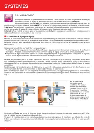 SYSTÈMES
Le Variatron®
Afin d’encore améliorer les performances des installations, Cuenod propose pour toute sa gamme de brûleurs gaz
modulants un Système de réglage de la vitesse du ventilateur par variateur de fréquence (Variatron®).
En combinaison avec le Système AGP®, qui assure une combustion avec des excès d’air minimaux quelles que soient les
conditions de fonctionnement, ou avec le Système GEM®, qui garantit un contrôle précis des dispositifs de réglage par came électronique,
le Variatron® permet d’obtenir trois avantages fondamentaux par rapport aux brûleurs traditionnels sur lesquels la vitesse du ventilateur
est fixe: augmentation de la plage de réglage, réduction de la consommation électrique et atténuation du bruit.
Le Variatron® est monté de série ou en option sur tous les brûleurs gaz. Ce Système peut cependant aussi être fourni en tant qu’accessoire
et être installé facilement sur des brûleurs déjà en service.
Le Variatron® et la plage de réglage
Les têtes de combustion Cuenod sont conçues pour assurer un excellent mélange du combustible gazeux et de l’air comburant dans une
plage de réglage de 1 à 10 (la qualité de la combustion demeure élevée jusqu’à un dixième de la puissance nominale maximale du brûleur).
Ce résultat est atteint grâce aux réglages de la vitesse et des pressions de l’air et du gaz dans la zone de mélange à l’intérieur de la tête
de combustion.
Cette caractéristique limitée pour les brûleurs sans variateur par:
• l’emploi du brûleur à une puissance maximale effective inférieure à la puissance nominale maximale (si la puissance de la chaudière

correspond à 75% de la puissance nominale maximale du brûleur, la plage de réglage sera réduite en conséquence de 25%);
• l’impossibilité de régler correctement le débit d’air au-delà d’un rapport de 1 pour 5 en agissant simplement sur les volets, les registres

ou toute section réglable qui entraîne une modification des pertes de charge du circuit d’air.
La raison pour laquelle la capacité du brûleur traditionnel à descendre à moins de 20% de sa puissance maximale est réduite réside
donc essentiellement dans la nécessité de limiter le rapport entre le débit minimal et le débit maximal de l’air comburant à un rapport ne
dépassant pas 1 à 5, si le réglage est obtenu exclusivement en agissant sur le volet d’air, c’est à dire sans réduire la vitesse de rotation
du ventilateur.
Les débits de gaz inférieurs à un cinquième du débit maximal ne peuvent être obtenus qu’en acceptant de voir le brûleur fonctionner avec
un important excès d’air à la puissance minimale, au détriment de l’efficacité de la combustion.
Le fait de réduire encore le débit d’air avec une perte de puissance plus importante sur les organes de réglage mécaniques correspondants
entraîne en effet une instabilité de fonctionnement du ventilateur, des phénomènes de pompage et une réduction excessive de son efficacité
(Fig. 1).

GAZ

AIR

GAZ

Fig. 1 - Exemple de
comportement du
ventilateur d’un brûleur
lorsque la puissance est
réduite à moins che 20%.
À gauche, les instabilités
du débit d’air avec un excès
d’air normal de 15-20%.
À droite, l’élimination du
phénomène en augmentant
l’excès d’air à 50% et plus

AIR

L’application du Variatron® permet de diviser par deux la vitesse du ventilateur (fréquence minimale située aux alentours de 25 Hz) et
ainsi de multiplier par deux le rapport de réglage du brûleur.
Un rapport de modulation élevé permet une meilleure adaptation aux besoins énergétiques de l’installation, une réduction des arréts du
brûleur, une amélioration consécutive du rendement global, des émissions polluantes moins élevées et une durée de vie prolongée de la
chaudière.

10

 