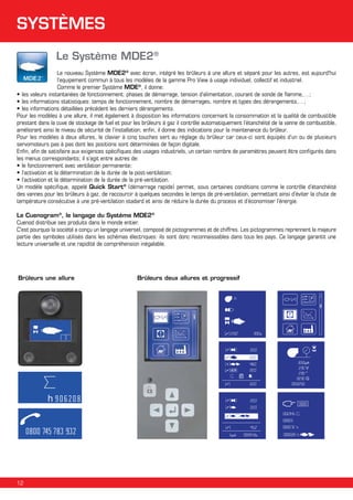 SYSTÈMES
Le Système MDE2®
Le nouveau Système MDE2® avec écran, intégré les brûleurs à une allure et séparé pour les autres, est aujourd'hui
l’equipement commun à tous les modèles de la gamme Pro View à usage individuel, collectif et industriel.
Comme le premier Système MDE®, il donne:
•	les valeurs instantanées de fonctionnement: phases de démarrage, tension d’alimentation, courant de sonde de flamme,…;

•	les informations statistiques: temps de fonctionnement, nombre de démarrages, nombre et types des dérangements,…;
•	les informations détaillées précédent les derniers dérangements.
Pour les modèles à une allure, il met également à disposition les informations concernant la consommation et la qualité de combustible
prestant dans la cuve de stockage de fuel et pour les brûleurs à gaz il contrôle automatiquement l’étanchéité de la vanne de combustible,
améliorant ainsi le niveau de sécurité de l’installation; enfin, il donne des indications pour la maintenance du brûleur.
Pour les modèles à deux allures, le clavier à cinq touches sert au réglage du brûleur car ceux-ci sont équipés d’un ou de plusieurs
servomoteurs pas à pas dont les positions sont déterminées de façon digitale.
Enfin, afin de satisfaire aux exigences spécifiques des usages industriels, un certain nombre de paramètres peuvent être configurés dans
les menus correspondants; il s’agit entre autres de:
•	le fonctionnement avec ventilation permanente;
•	l’activation et la détermination de la durée de la post-ventilation;
•	l’activation et la détermination de la durée de la pré-ventilation.
Un modèle spécifique, appelé Quick Start® (démarrage rapide) permet, sous certaines conditions comme le contrôle d’étanchéité
des vannes pour les brûleurs à gaz, de raccourcir à quelques secondes le temps de pré-ventilation, permettant ainsi d’éviter la chute de
température consécutive à une pré-ventilation stadard et ainsi de réduire la durée du process et d’économiser l’énergie.
Le Cuenogram®, le langage du Système MDE2®
Cuenod distribue ses produits dans le monde entier.
C'est pourquoi la société a conçu un langage universel, composé de pictogrammes et de chiffres. Les pictogrammes reprennent la majeure
partie des symboles utilisés dans les schémas électriques: ils sont donc reconnaissables dans tous les pays. Ce langage garantit une
lecture universelle et une rapidité de compréhension inégalable.

Brûleurs une allure

Brûleurs deux allures et progressif

22,0°
22,0°
48,0°
22,0°
22,0°

8.50µA
230 V
230 °
0230 G
00:02:50

22,0°

0000

22,0°
002345
00003
45,2°
6µA

12

000072 h

00:01:43s

000028 h

 