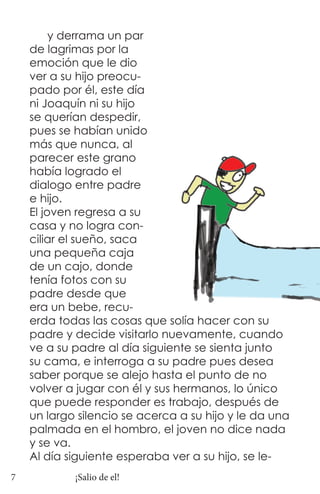 y derrama un par
    de lagrimas por la
    emoción que le dio
    ver a su hijo preocu-
    pado por él, este día
    ni Joaquín ni su hijo
    se querían despedir,
    pues se habían unido
    más que nunca, al
    parecer este grano
    había logrado el
    dialogo entre padre
    e hijo.
    El joven regresa a su
    casa y no logra con-
    ciliar el sueño, saca
    una pequeña caja
    de un cajo, donde
    tenía fotos con su
    padre desde que
    era un bebe, recu-
    erda todas las cosas que solía hacer con su
    padre y decide visitarlo nuevamente, cuando
    ve a su padre al día siguiente se sienta junto
    su cama, e interroga a su padre pues desea
    saber porque se alejo hasta el punto de no
    volver a jugar con él y sus hermanos, lo único
    que puede responder es trabajo, después de
    un largo silencio se acerca a su hijo y le da una
    palmada en el hombro, el joven no dice nada
    y se va.
    Al día siguiente esperaba ver a su hijo, se le-
7           ¡Salio de el!
 