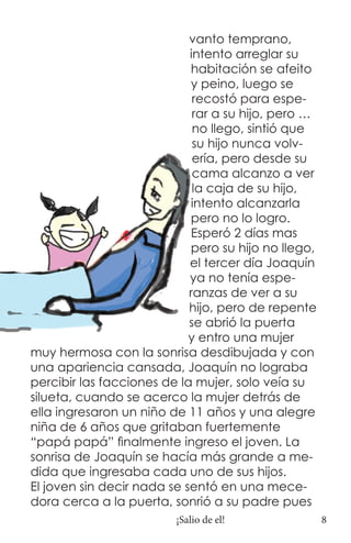 vanto temprano,
                            intento arreglar su
                            habitación se afeito
                            y peino, luego se
                             recostó para espe-
                             rar a su hijo, pero …
                             no llego, sintió que
                             su hijo nunca volv-
                             ería, pero desde su
                             cama alcanzo a ver
                             la caja de su hijo,
                            intento alcanzarla
                            pero no lo logro.
                            Esperó 2 días mas
                            pero su hijo no llego,
                            el tercer día Joaquín
                            ya no tenía espe-
                            ranzas de ver a su
                            hijo, pero de repente
                            se abrió la puerta
                            y entro una mujer
muy hermosa con la sonrisa desdibujada y con
una apariencia cansada, Joaquín no lograba
percibir las facciones de la mujer, solo veía su
silueta, cuando se acerco la mujer detrás de
ella ingresaron un niño de 11 años y una alegre
niña de 6 años que gritaban fuertemente
“papá papá” finalmente ingreso el joven. La
sonrisa de Joaquín se hacía más grande a me-
dida que ingresaba cada uno de sus hijos.
El joven sin decir nada se sentó en una mece-
dora cerca a la puerta, sonrió a su padre pues
                         ¡Salio de el!               8
 