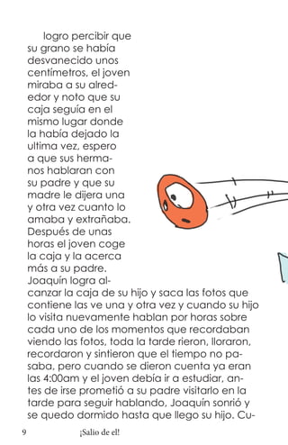logro percibir que
    su grano se había
    desvanecido unos
    centímetros, el joven
    miraba a su alred-
    edor y noto que su
    caja seguía en el
    mismo lugar donde
    la había dejado la
    ultima vez, espero
    a que sus herma-
    nos hablaran con
    su padre y que su
    madre le dijera una
    y otra vez cuanto lo
    amaba y extrañaba.
    Después de unas
    horas el joven coge
    la caja y la acerca
    más a su padre.
    Joaquín logra al-
    canzar la caja de su hijo y saca las fotos que
    contiene las ve una y otra vez y cuando su hijo
    lo visita nuevamente hablan por horas sobre
    cada uno de los momentos que recordaban
    viendo las fotos, toda la tarde rieron, lloraron,
    recordaron y sintieron que el tiempo no pa-
    saba, pero cuando se dieron cuenta ya eran
    las 4:00am y el joven debía ir a estudiar, an-
    tes de irse prometió a su padre visitarlo en la
    tarde para seguir hablando, Joaquín sonrió y
    se quedo dormido hasta que llego su hijo. Cu-
9              ¡Salio de el!
 