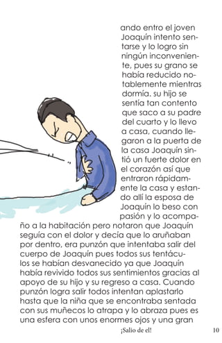 ando entro el joven
                            Joaquín intento sen-
                            tarse y lo logro sin
                            ningún inconvenien-
                            te, pues su grano se
                            había reducido no-
                            tablemente mientras
                            dormía. su hijo se
                            sentía tan contento
                            que saco a su padre
                            del cuarto y lo llevo
                            a casa, cuando lle-
                            garon a la puerta de
                            la casa Joaquín sin-
                            tió un fuerte dolor en
                            el corazón así que
                            entraron rápidam-
                            ente la casa y estan-
                            do allí la esposa de
                            Joaquín lo beso con
                            pasión y lo acompa-
ño a la habitación pero notaron que Joaquín
seguía con el dolor y decía que lo aruñaban
por dentro, era punzón que intentaba salir del
cuerpo de Joaquín pues todos sus tentácu-
los se habían desvanecido ya que Joaquín
había revivido todos sus sentimientos gracias al
apoyo de su hijo y su regreso a casa. Cuando
punzón logra salir todos intentan aplastarlo
hasta que la niña que se encontraba sentada
con sus muñecos lo atrapa y lo abraza pues es
una esfera con unos enormes ojos y una gran
                           ¡Salio de el!             10
 