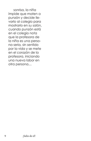 sonrisa, la niña
    impide que maten a
    punzón y decide lle-
    varlo al colegio para
    mostrarlo en su salón,
    cuando punzón está
    en el colegio nota
    que la profesora de
    la niña es una perso-
    na seria, sin sentido
    por la vida y se mete
    en el corazón de la
    profesora, iniciando
    una nueva labor en
    otra persona…




9            ¡Salio de el!
 