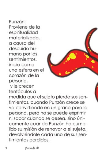 Punzón:
    Proviene de la
    espiritualidad
    materializada,
    a causa del
    descuido hu-
    mano por los
    sentimientos,
    inicia como
    una esfera en el
    corazón de la
    persona,
     y le crecen
    tentáculos a
    medida que el sujeto pierde sus sen-
    timientos, cuando Punzón crece se
    va convirtiendo en un grano para la
    persona, pero no se puede exprimir
    ni sacar cuando se desea, sino úni-
    camente cuando Punzón ha cump-
    lido su misión de renovar a el sujeto,
    devolviéndole cada uno de sus sen-
    timientos perdidos.
9          ¡Salio de el!
 