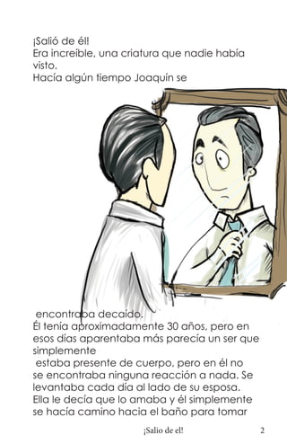 ¡Salió de él!
Era increíble, una criatura que nadie había
visto.
Hacía algún tiempo Joaquín se




 encontraba decaído.
Él tenía aproximadamente 30 años, pero en
esos días aparentaba más parecía un ser que
simplemente
 estaba presente de cuerpo, pero en él no
se encontraba ninguna reacción a nada. Se
levantaba cada día al lado de su esposa.
Ella le decía que lo amaba y él simplemente
se hacía camino hacia el baño para tomar
                      ¡Salio de el!           2
 