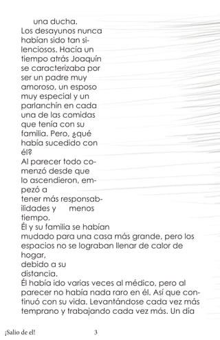 una ducha.
      Los desayunos nunca
      habían sido tan si-
      lenciosos. Hacía un
      tiempo atrás Joaquín
      se caracterizaba por
      ser un padre muy
      amoroso, un esposo
      muy especial y un
      parlanchín en cada
      una de las comidas
      que tenía con su
      familia. Pero, ¿qué
      había sucedido con
      él?
      Al parecer todo co-
      menzó desde que
      lo ascendieron, em-
      pezó a
      tener más responsab-
      ilidades y     menos
      tiempo.
      Él y su familia se habían
      mudado para una casa más grande, pero los
      espacios no se lograban llenar de calor de
      hogar,
      debido a su
      distancia.
      Él había ido varias veces al médico, pero al
      parecer no había nada raro en él. Así que con-
      tinuó con su vida. Levantándose cada vez más
      temprano y trabajando cada vez más. Un día

¡Salio de el!           3
 