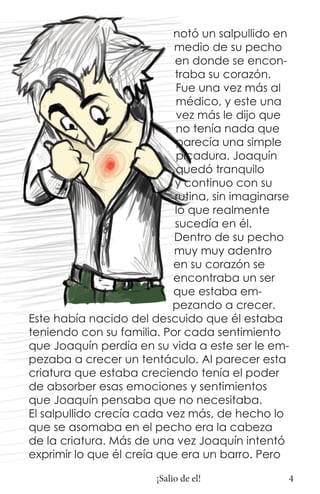 notó un salpullido en
                           medio de su pecho
                            en donde se encon-
                            traba su corazón.
                            Fue una vez más al
                            médico, y este una
                            vez más le dijo que
                            no tenía nada que
                            parecía una simple
                            picadura. Joaquín
                            quedó tranquilo
                            y continuo con su
                            rutina, sin imaginarse
                            lo que realmente
                            sucedía en él.
                           Dentro de su pecho
                           muy muy adentro
                           en su corazón se
                           encontraba un ser
                           que estaba em-
                           pezando a crecer.
Este había nacido del descuido que él estaba
teniendo con su familia. Por cada sentimiento
que Joaquín perdía en su vida a este ser le em-
pezaba a crecer un tentáculo. Al parecer esta
criatura que estaba creciendo tenía el poder
de absorber esas emociones y sentimientos
que Joaquín pensaba que no necesitaba.
El salpullido crecía cada vez más, de hecho lo
que se asomaba en el pecho era la cabeza
de la criatura. Más de una vez Joaquín intentó
exprimir lo que él creía que era un barro. Pero

                        ¡Salio de el!            4
 