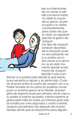 bre sus intenciones
                           de no volver a salir
                           del convento hasta
                           no saber la causa
                           de su grano, se pre-
                           ocupan y lo visitan
                           constantemente,
                           pero cada vez que
                           lo veían no lograban
                           percibir el grano de
                           Joaquín.
                           Los hijos de Joaquín
                           estaban aburridos
                           de la situación pues
                           no era suficiente ver
                           a su padre una o
                           dos veces a la sema-
                           na, es en este mo-
                           mento donde el hijo
                           mayor de Joaquín
                           decide ir solo a en-
frentar a su padre para decirle lo que siente,
pues necesita su apoyo y se siente solo. Cuan-
do el joven entra al cuarto de Joaquín ver a su
Padre tendido en la cama sin poderse mover
pues un enorme grano se lo impide, el joven
grita de espanto pues por primera vez le cree a
su padre e intenta ayudarlo, intenta exprimir el
grano pero falla en todos sus intentos pues solo
se hundía por unos segundos y volvía a brotar.
Joaquín por primera vez después de mucho
tiempo siente que es importante para alguien
                        ¡Salio de el!              6
 