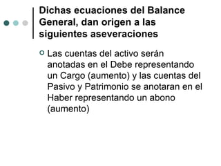 Dichas ecuaciones del Balance General, dan origen a las siguientes aseveraciones Las cuentas del activo serán anotadas en el Debe representando un Cargo (aumento) y las cuentas del Pasivo y Patrimonio se anotaran en el Haber representando un abono (aumento) 
