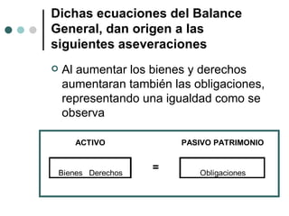 Dichas ecuaciones del Balance General, dan origen a las siguientes aseveraciones Al aumentar los bienes y derechos aumentaran también las obligaciones, representando una igualdad como se observa  
