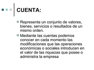 CUENTA: Representa un conjunto de valores, bienes, servicios o resultados de un mismo orden.  Mediante las cuentas podemos conocer en cada momento las modificaciones que las operaciones económicas o sociales introducen en el valor de las riquezas que posee o administra la empresa 