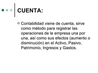 CUENTA: Contabilidad viene de cuenta, sirve como método para registrar las operaciones de le empresa una por una, así como sus efectos (aumento o disminución) en el Activo, Pasivo, Patrimonio, Ingresos y Gastos.  