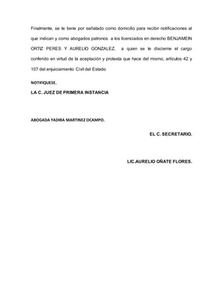 Finalmente, se le tiene por señalado como domicilio para recibir notificaciones al
que indican y como abogados patronos a los licenciados en derecho BENJAMEIN
ORTIZ PERES Y AURELIO GONZALEZ, a quien se le discierne el cargo
conferido en virtud de la aceptación y protesta que hace del mismo, artículos 42 y
107 del enjuiciamiento Civil del Estado
NOTIFIQUESE.
LA C. JUEZ DE PRIMERA INSTANCIA
ABOGADA YADIRA MARTINEZ OCAMPO.
EL C. SECRETARIO.
LIC.AURELIO OÑATE FLORES.
 