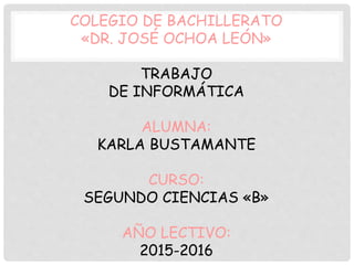 COLEGIO DE BACHILLERATO
«DR. JOSÉ OCHOA LEÓN»
TRABAJO
DE INFORMÁTICA
ALUMNA:
KARLA BUSTAMANTE
CURSO:
SEGUNDO CIENCIAS «B»
AÑO LECTIVO:
2015-2016
 
