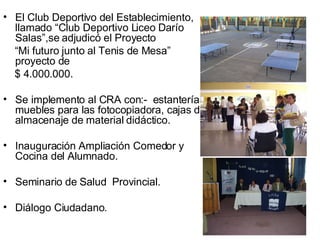 El Club Deportivo del Establecimiento, llamado “Club Deportivo Liceo Darío Salas”,se adjudicó el Proyecto “ Mi futuro junto al Tenis de Mesa” proyecto de  $ 4.000.000. Se implemento al CRA con:-  estanterías, muebles para las fotocopiadora, cajas de almacenaje de material didáctico. Inauguración Ampliación Comedor y Cocina del Alumnado. Seminario de Salud  Provincial. Diálogo Ciudadano. 