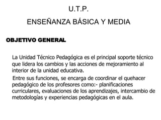 OBJETIVO GENERAL La Unidad Técnico Pedagógica es el principal soporte técnico que lidera los cambios y las acciones de mejoramiento al interior de la unidad educativa. Entre sus funciones, se encarga de coordinar el quehacer pedagógico de los profesores como:- planificaciones curriculares, evaluaciones de los aprendizajes, intercambio de metodologías y experiencias pedagógicas en el aula. U.T.P. ENSEÑANZA BÁSICA Y MEDIA 