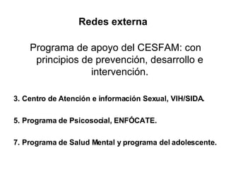 Redes externa Programa de apoyo del CESFAM: con principios de prevención, desarrollo e intervención. Centro de Atención e información Sexual, VIH/SIDA. Programa de Psicosocial, ENFÓCATE. Programa de Salud Mental y programa del adolescente. 