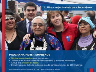 1. Más y mejor trabajo para las mujeres

PROGRAMA MUJER EMPRENDE
 Eliminación de brechas para emprender.
 Fomentar el acceso a vías de financiamiento y a nuevas tecnologías
 Apoyo a la creación de redes.
 Iniciativas como la Feria Indígena, donde participaron más de 160 mujeres.
Cuenta Pública 2010-2013 | Gobierno de Chile | Servicio Nacional de la Mujer

17

 