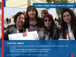 1. Más y mejor trabajo para las mujeres

CAPITAL ABEJA
 Programa pionero de promoción de emprendimiento exclusivamente para
mujeres.
 Fondos concursables para empresas y emprendimientos.
 Desde el 2012, más de 4.500 mujeres beneficiadas.
Cuenta Pública 2010-2013 | Gobierno de Chile | Servicio Nacional de la Mujer

18

 
