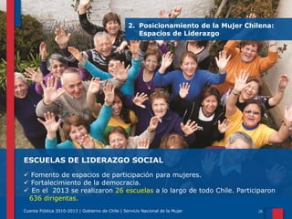 2. Posicionamiento de la Mujer Chilena:
Espacios de Liderazgo

ESCUELAS DE LIDERAZGO SOCIAL
 Fomento de espacios de participación para mujeres.
 Fortalecimiento de la democracia.
 En el 2013 se realizaron 26 escuelas a lo largo de todo Chile. Participaron
636 dirigentas.
Cuenta Pública 2010-2013 | Gobierno de Chile | Servicio Nacional de la Mujer

 