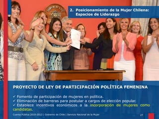 2. Posicionamiento de la Mujer Chilena:
Espacios de Liderazgo

PROYECTO DE LEY DE PARTICIPACIÓN POLÍTICA FEMENINA
 Fomento de participación de mujeres en política.
 Eliminación de barreras para postular a cargos de elección popular.
 Establece incentivos económicos a la incorporación de mujeres como
candidatas.
Cuenta Pública 2010-2013 | Gobierno de Chile | Servicio Nacional de la Mujer

27

 