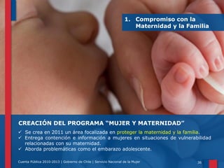 1. Compromiso con la
Maternidad y la Familia

CREACIÓN DEL PROGRAMA “MUJER Y MATERNIDAD”
 Se crea en 2011 un área focalizada en proteger la maternidad y la familia.
 Entrega contención e información a mujeres en situaciones de vulnerabilidad
relacionadas con su maternidad.
 Aborda problemáticas como el embarazo adolescente.
Cuenta Pública 2010-2013 | Gobierno de Chile | Servicio Nacional de la Mujer

36

 