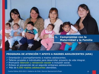 1. Compromiso con la
Maternidad y la Familia

PROGRAMA DE ATENCIÓN Y APOYO A MADRES ADOLESCENTES (AMA)






Orientación y acompañamiento a madres adolescentes.
Talleres grupales e individuales para desarrollar proyecto de vida integral.
Promueve retención y reinserción escolar e inclusión social.
Énfasis en prevención de un segundo embarazo adolescente.
Más de 6.500 madres adolescentes atendidas.
Cuenta Pública 2010-2013 | Gobierno de Chile | Servicio Nacional de la Mujer

37

 