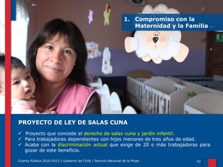1. Compromiso con la
Maternidad y la Familia

PROYECTO DE LEY DE SALAS CUNA
 Proyecto que concede el derecho de salas cuna y jardín infantil.

 Para trabajadoras dependientes con hijos menores de tres años de edad.
 Acaba con la discriminación actual que exige de 20 o más trabajadoras para
gozar de este beneficio.
Cuenta Pública 2010-2013 | Gobierno de Chile | Servicio Nacional de la Mujer

43

 