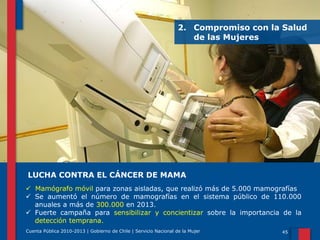 2. Compromiso con la Salud
de las Mujeres

LUCHA CONTRA EL CÁNCER DE MAMA
 Mamógrafo móvil para zonas aisladas, que realizó más de 5.000 mamografías
 Se aumentó el número de mamografías en el sistema público de 110.000
anuales a más de 300.000 en 2013.
 Fuerte campaña para sensibilizar y concientizar sobre la importancia de la
detección temprana.
Cuenta Pública 2010-2013 | Gobierno de Chile | Servicio Nacional de la Mujer

45

 