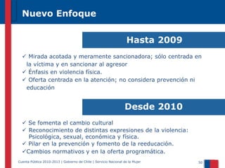 Nuevo Enfoque

Hasta 2009
 Mirada acotada y meramente sancionadora; sólo centrada en
la víctima y en sancionar al agresor
 Énfasis en violencia física.
 Oferta centrada en la atención; no considera prevención ni
educación

Desde 2010
 Se fomenta el cambio cultural
 Reconocimiento de distintas expresiones de la violencia:
Psicológica, sexual, económica y física.
 Pilar en la prevención y fomento de la reeducación.
Cambios normativos y en la oferta programática.
Cuenta Pública 2010-2013 | Gobierno de Chile | Servicio Nacional de la Mujer

50

 