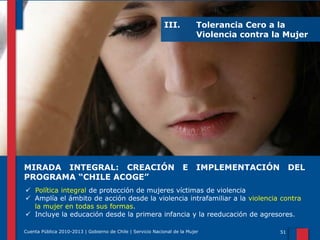 III.

MIRADA INTEGRAL: CREACIÓN
PROGRAMA “CHILE ACOGE”

Tolerancia Cero a la
Violencia contra la Mujer

E

IMPLEMENTACIÓN

DEL

 Política integral de protección de mujeres víctimas de violencia
 Amplía el ámbito de acción desde la violencia intrafamiliar a la violencia contra
la mujer en todas sus formas.
 Incluye la educación desde la primera infancia y la reeducación de agresores.
Cuenta Pública 2010-2013 | Gobierno de Chile | Servicio Nacional de la Mujer

51

 