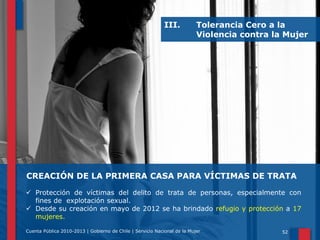 III.

Tolerancia Cero a la
Violencia contra la Mujer

CREACIÓN DE LA PRIMERA CASA PARA VÍCTIMAS DE TRATA
 Protección de víctimas del delito de trata de personas, especialmente con
fines de explotación sexual.
 Desde su creación en mayo de 2012 se ha brindado refugio y protección a 17
mujeres.
Cuenta Pública 2010-2013 | Gobierno de Chile | Servicio Nacional de la Mujer

52

 