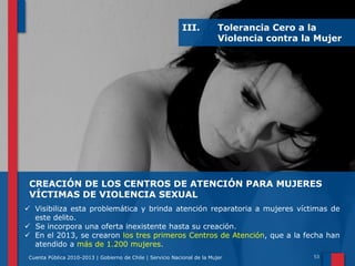 III.

Tolerancia Cero a la
Violencia contra la Mujer

CREACIÓN DE LOS CENTROS DE ATENCIÓN PARA MUJERES
VÍCTIMAS DE VIOLENCIA SEXUAL
 Visibiliza esta problemática y brinda atención reparatoria a mujeres víctimas de
este delito.
 Se incorpora una oferta inexistente hasta su creación.
 En el 2013, se crearon los tres primeros Centros de Atención, que a la fecha han
atendido a más de 1.200 mujeres.
Cuenta Pública 2010-2013 | Gobierno de Chile | Servicio Nacional de la Mujer

 
