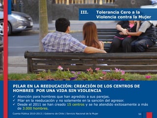 III.

Tolerancia Cero a la
Violencia contra la Mujer

PILAR EN LA REEDUCACIÓN: CREACIÓN DE LOS CENTROS DE
HOMBRES POR UNA VIDA SIN VIOLENCIA
 Atención para hombres que han agredido a sus parejas.
 Pilar en la reeducación y no solamente en la sanción del agresor.
 Desde el 2011 se han creado 15 centros y se ha atendido exitosamente a más
de 3.000 hombres.
Cuenta Pública 2010-2013 | Gobierno de Chile | Servicio Nacional de la Mujer

54

 