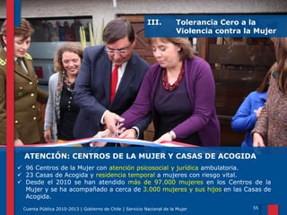 III.

Tolerancia Cero a la
Violencia contra la Mujer

ATENCIÓN: CENTROS DE LA MUJER Y CASAS DE ACOGIDA
 96 Centros de la Mujer con atención psicosocial y jurídica ambulatoria.
 23 Casas de Acogida y residencia temporal a mujeres con riesgo vital.
 Desde el 2010 se han atendido más de 97.000 mujeres en los Centros de la
Mujer y se ha acompañado a cerca de 3.000 mujeres y sus hijos en las Casas de
Acogida.
Cuenta Pública 2010-2013 | Gobierno de Chile | Servicio Nacional de la Mujer

55

 